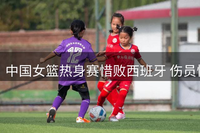 中国女篮热身赛惜败西班牙 伤员恢复情况更新