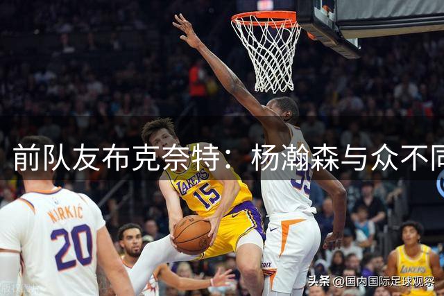 前队友布克奈特：杨瀚森与众不同 未来一定能成为NBA现象级的球员