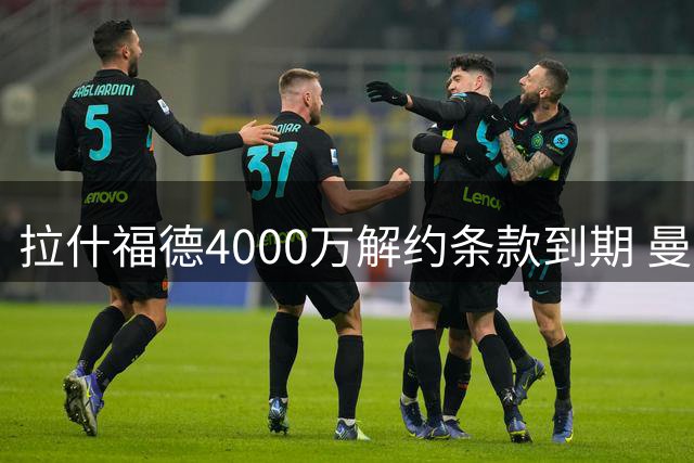 拉什福德4000万解约条款到期 曼联重掌转会主动权