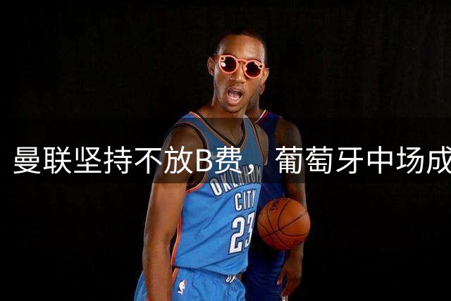 曼联坚持不放B费，葡萄牙中场成球队核心支柱