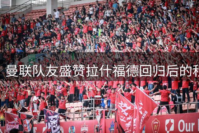 曼联队友盛赞拉什福德回归后的积极表现