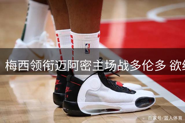 梅西领衔迈阿密主场战多伦多 欲终结近期低迷状态