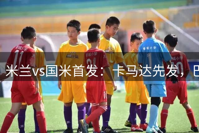米兰vs国米首发：卡马达先发，巴斯托尼、皮奥出战，魔笛替补